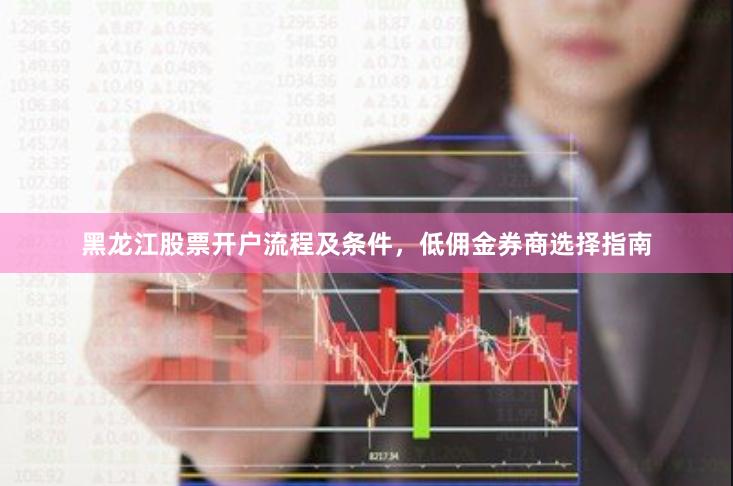 黑龙江股票开户流程及条件，低佣金券商选择指南