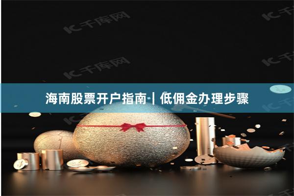 海南股票开户指南｜低佣金办理步骤